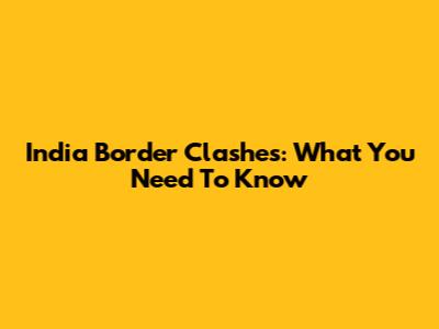 India Border Clashes: What You Need To Know