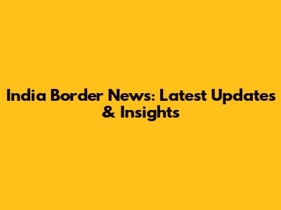 India Border News: Latest Updates & Insights