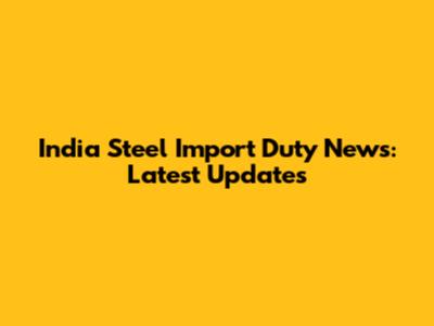India Steel Import Duty News: Latest Updates