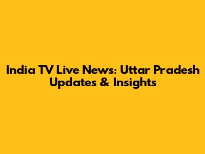India TV Live News: Uttar Pradesh Updates & Insights