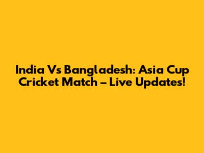 India Vs Bangladesh: Asia Cup Cricket Match – Live Updates!