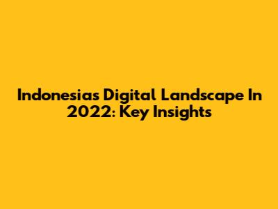 Indonesia's Digital Landscape In 2022: Key Insights