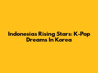 Indonesia's Rising Stars: K-Pop Dreams In Korea