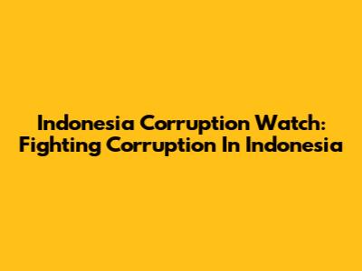 Indonesia Corruption Watch: Fighting Corruption In Indonesia