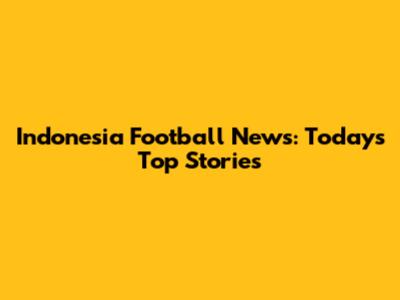 Indonesia Football News: Today's Top Stories