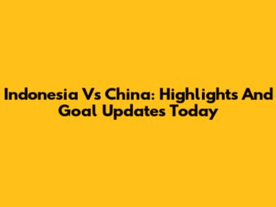 Indonesia Vs China: Highlights And Goal Updates Today