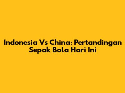 Indonesia Vs China: Pertandingan Sepak Bola Hari Ini