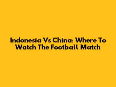 Indonesia Vs China: Where To Watch The Football Match