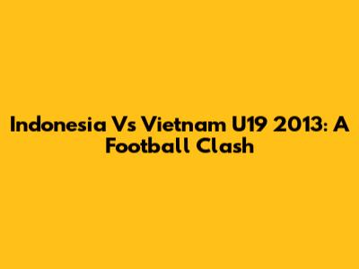 Indonesia Vs Vietnam U19 2013: A Football Clash
