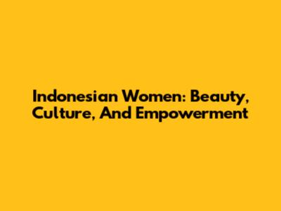 Indonesian Women: Beauty, Culture, And Empowerment