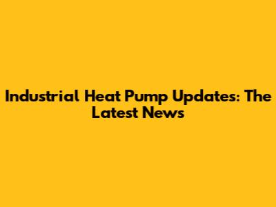 Industrial Heat Pump Updates: The Latest News