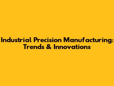 Industrial Precision Manufacturing: Trends & Innovations