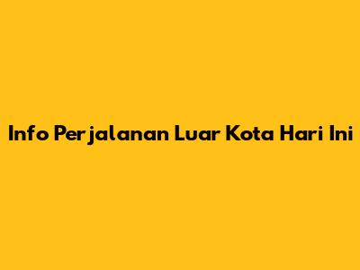 Info Perjalanan Luar Kota Hari Ini