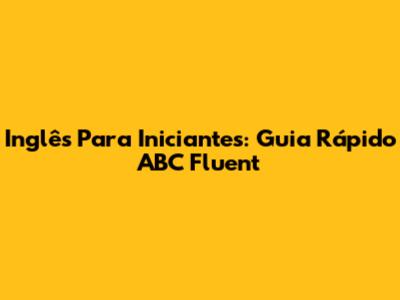 Inglês Para Iniciantes: Guia Rápido ABC Fluent