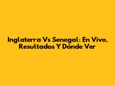 Inglaterra Vs Senegal: En Vivo, Resultados Y Dónde Ver