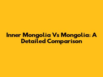Inner Mongolia Vs Mongolia: A Detailed Comparison
