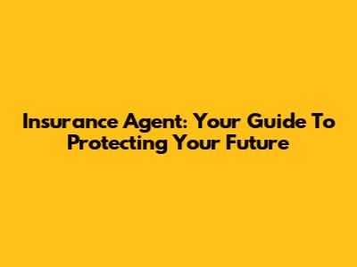 Insurance Agent: Your Guide To Protecting Your Future