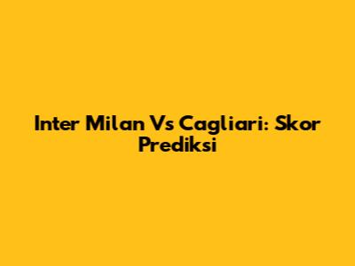 Inter Milan Vs Cagliari: Skor Prediksi