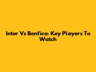 Inter Vs Benfica: Key Players To Watch
