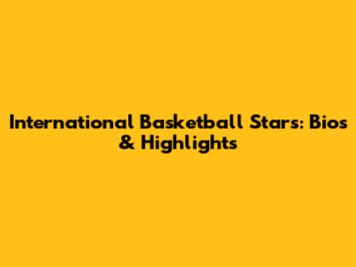 International Basketball Stars: Bios & Highlights