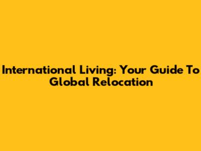 International Living: Your Guide To Global Relocation