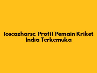 Ioscazharsc: Profil Pemain Kriket India Terkemuka