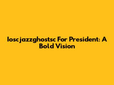 Ioscjazzghostsc For President: A Bold Vision