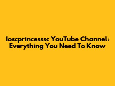 Ioscprincesssc YouTube Channel: Everything You Need To Know