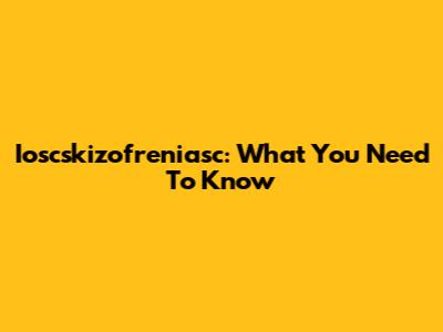 Ioscskizofreniasc: What You Need To Know