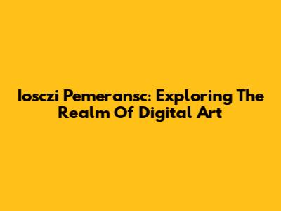 Iosczi Pemeransc: Exploring The Realm Of Digital Art