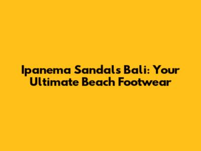 Ipanema Sandals Bali: Your Ultimate Beach Footwear