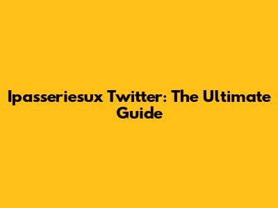 Ipasseriesux Twitter: The Ultimate Guide