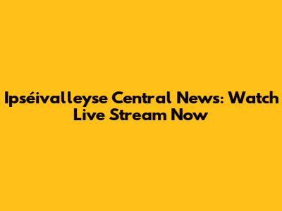 Ipséivalleyse Central News: Watch Live Stream Now