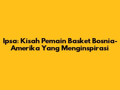 Ipsa: Kisah Pemain Basket Bosnia-Amerika Yang Menginspirasi