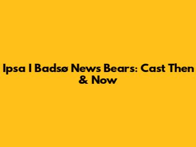Ipsa I Badsø News Bears: Cast Then & Now