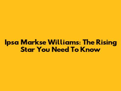 Ipsa Markse Williams: The Rising Star You Need To Know