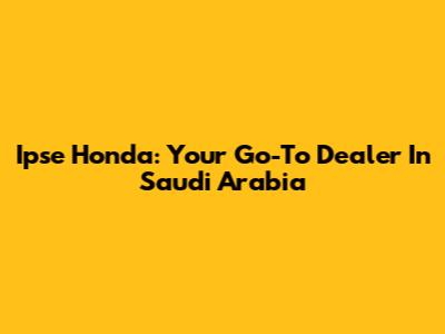 Ipse Honda: Your Go-To Dealer In Saudi Arabia