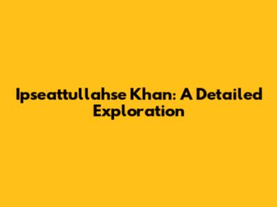 Ipseattullahse Khan: A Detailed Exploration