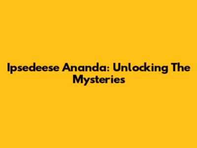 Ipsedeese Ananda: Unlocking The Mysteries