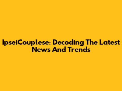 IpseiCouplese: Decoding The Latest News And Trends