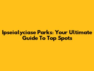Ipseialyciase Parks: Your Ultimate Guide To Top Spots