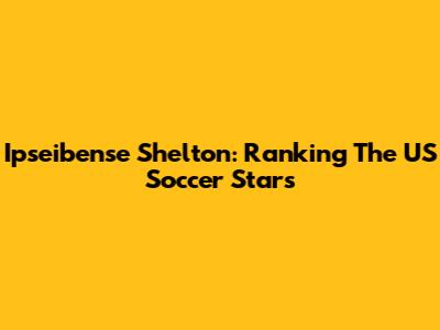 Ipseibense Shelton: Ranking The US Soccer Stars