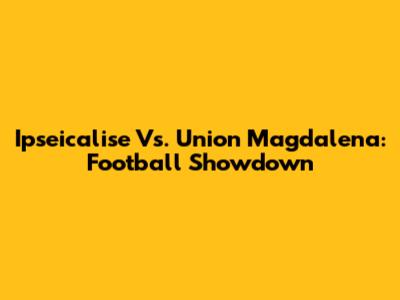 Ipseicalise Vs. Union Magdalena: Football Showdown