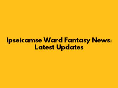 Ipseicamse Ward Fantasy News: Latest Updates