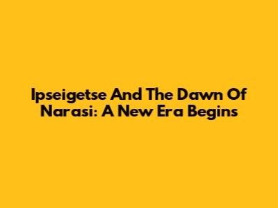 Ipseigetse And The Dawn Of Narasi: A New Era Begins