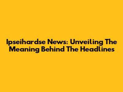 Ipseihardse News: Unveiling The Meaning Behind The Headlines