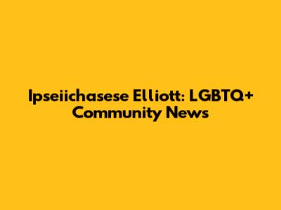 Ipseiichasese Elliott: LGBTQ+ Community News