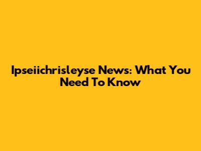 Ipseiichrisleyse News: What You Need To Know