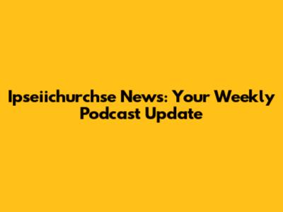 Ipseiichurchse News: Your Weekly Podcast Update