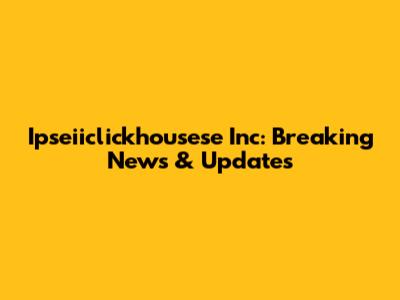 Ipseiiclickhousese Inc: Breaking News & Updates